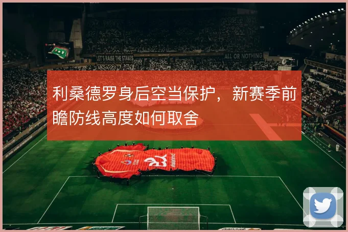 利桑德罗身后空当保护,新赛季前瞻防线高度如何取舍