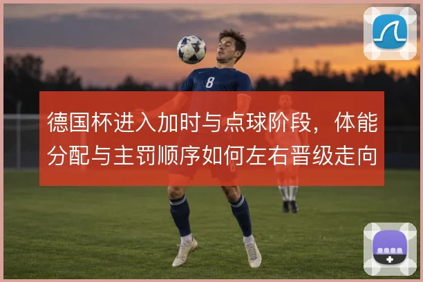 德国杯进入加时与点球阶段，体能分配与主罚顺序如何左右晋级走向