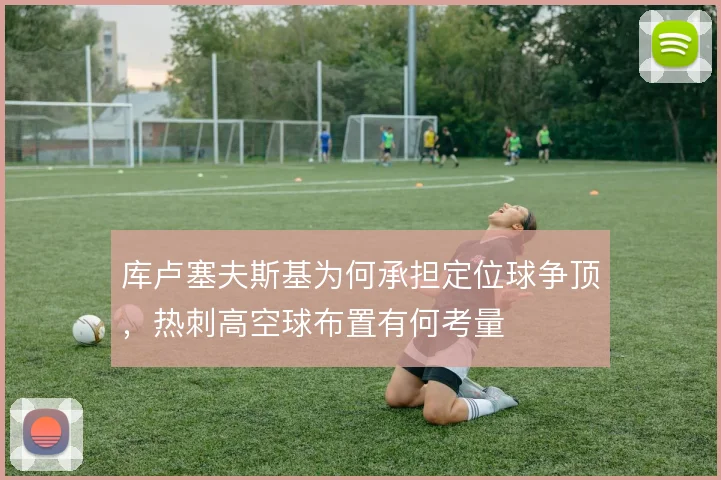库卢塞夫斯基为何承担定位球争顶，热刺高空球布置有何考量
