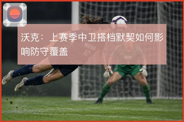 沃克:上赛季中卫搭档默契如何影响防守覆盖