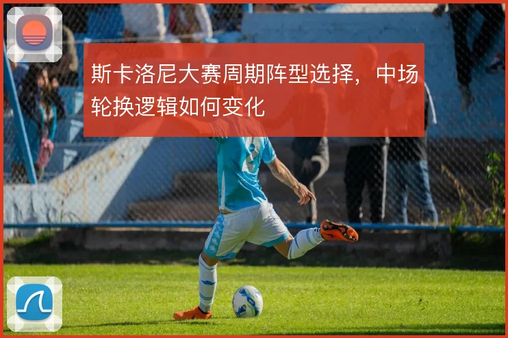 斯卡洛尼大赛周期阵型选择,中场轮换逻辑如何变化