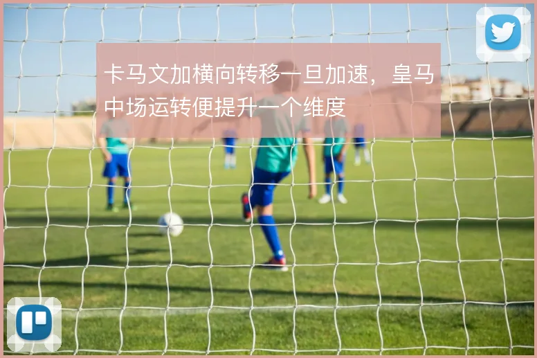 卡马文加横向转移一旦加速，皇马中场运转便提升一个维度