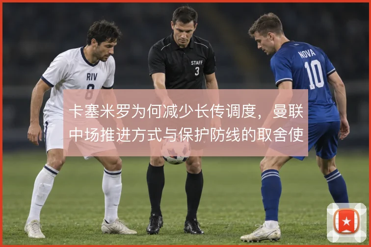 卡塞米罗为何减少长传调度，曼联中场推进方式与保护防线的取舍使然