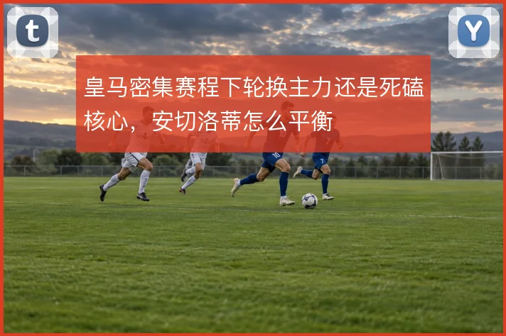皇马密集赛程下轮换主力还是死磕核心,安切洛蒂怎么平衡