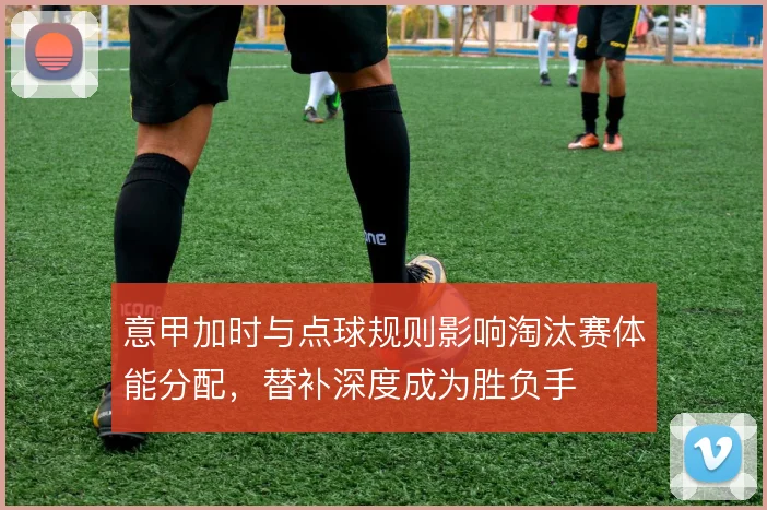 意甲加时与点球规则影响淘汰赛体能分配，替补深度成为胜负手