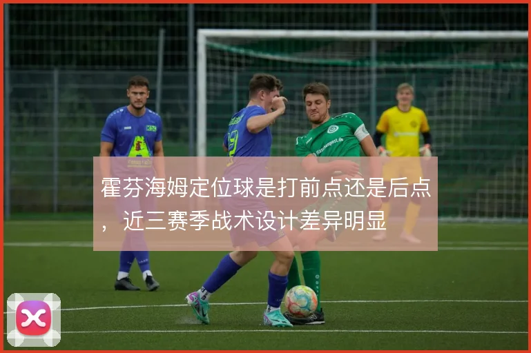 霍芬海姆定位球是打前点还是后点，近三赛季战术设计差异明显