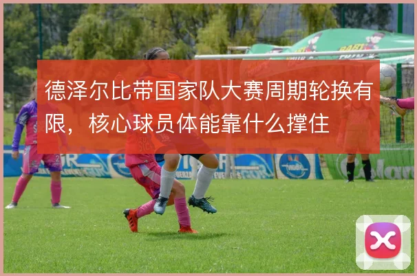 德泽尔比带国家队大赛周期轮换有限，核心球员体能靠什么撑住