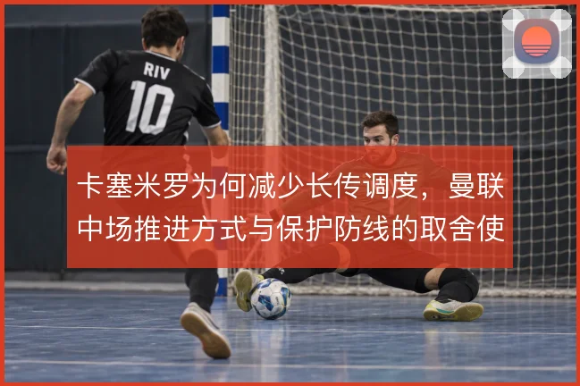 卡塞米罗为何减少长传调度，曼联中场推进方式与保护防线的取舍使然