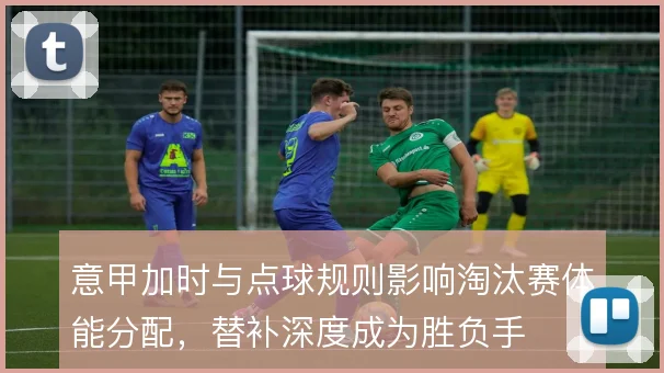 意甲加时与点球规则影响淘汰赛体能分配，替补深度成为胜负手