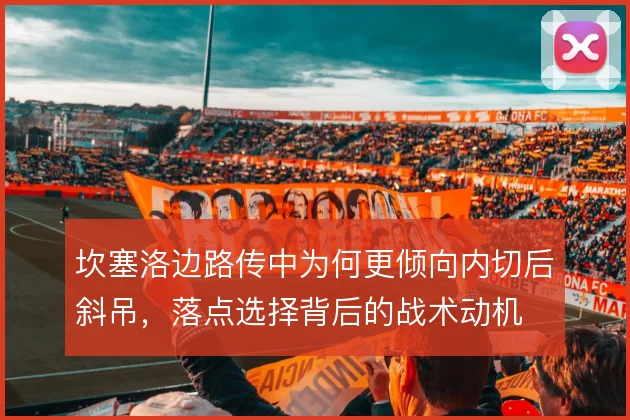 坎塞洛边路传中为何更倾向内切后斜吊,落点选择背后的战术动机
