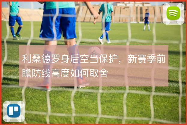 利桑德罗身后空当保护，新赛季前瞻防线高度如何取舍
