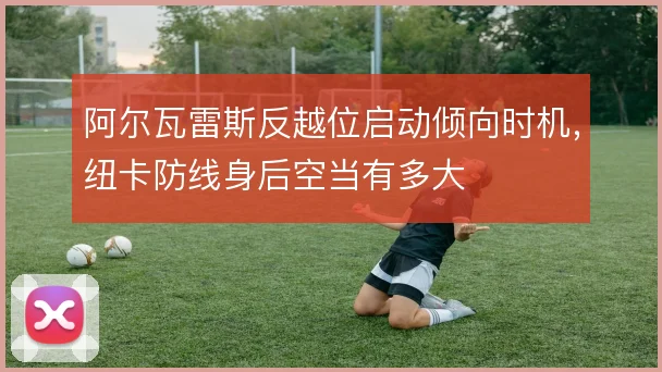 阿尔瓦雷斯反越位启动倾向时机，纽卡防线身后空当有多大