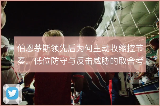 伯恩茅斯领先后为何主动收缩控节奏，低位防守与反击威胁的取舍考量