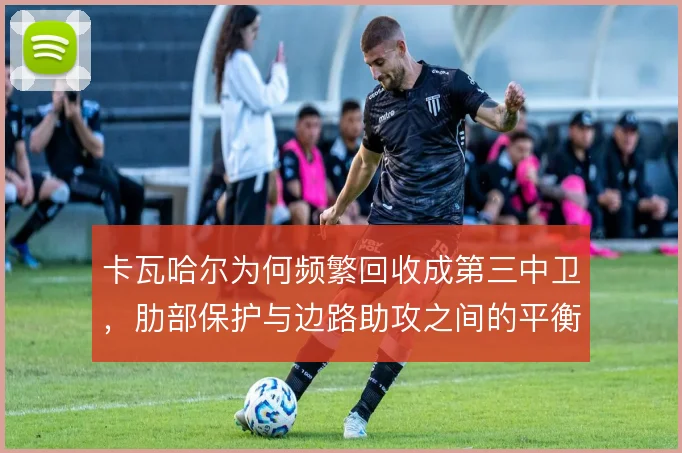 卡瓦哈尔为何频繁回收成第三中卫，肋部保护与边路助攻之间的平衡如何把握