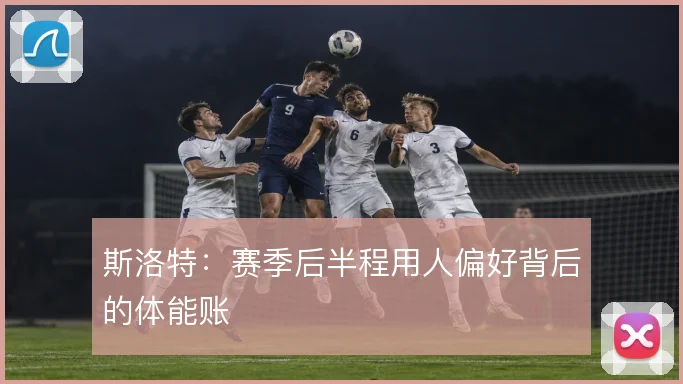 斯洛特：赛季后半程用人偏好背后的体能账
