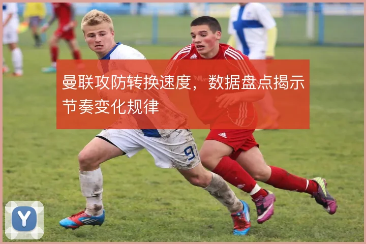 曼联攻防转换速度，数据盘点揭示节奏变化规律