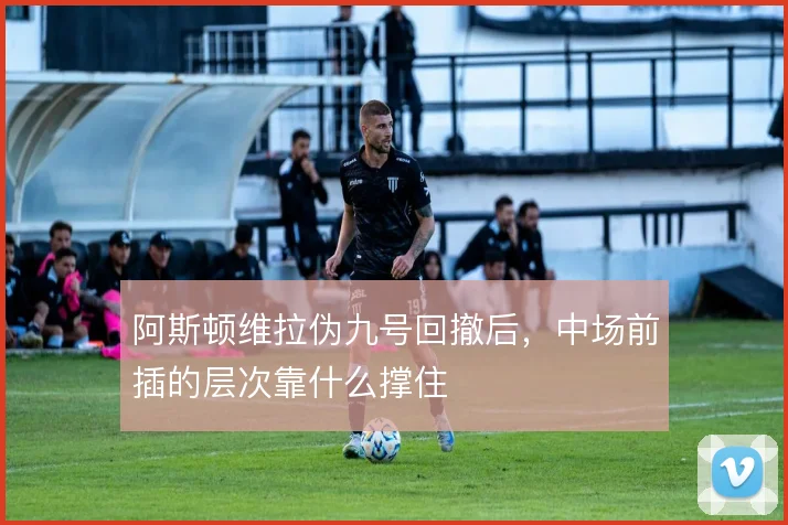 阿斯顿维拉伪九号回撤后,中场前插的层次靠什么撑住