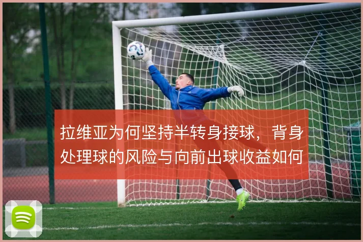 拉维亚为何坚持半转身接球，背身处理球的风险与向前出球收益如何权衡